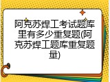 阿克苏焊工考试题库里有多少重复题(阿克苏焊工题库重复题量)