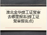 淮北金华焊工证复审去哪里报名(焊工证复审报名点)