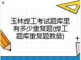 玉林焊工考试题库里有多少重复题(焊工题库重复题数量)