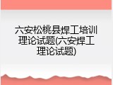 六安松桃县焊工培训理论试题(六安焊工理论试题)