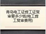 青岛电工证焊工证复审要多少钱(电工焊工复审费用)