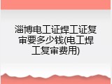 淄博电工证焊工证复审要多少钱(电工焊工复审费用)