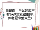 白银焊工考试题库里有多少重复题(白银焊考题库重复量)