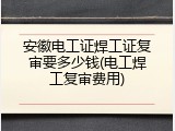安徽电工证焊工证复审要多少钱(电工焊工复审费用)