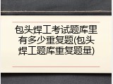 包头焊工考试题库里有多少重复题(包头焊工题库重复题量)