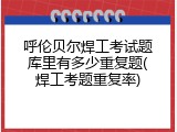 呼伦贝尔焊工考试题库里有多少重复题(焊工考题重复率)