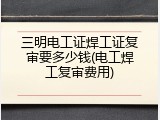 三明电工证焊工证复审要多少钱(电工焊工复审费用)