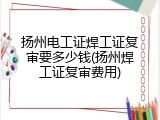 扬州电工证焊工证复审要多少钱(扬州焊工证复审费用)