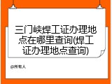 三门峡焊工证办理地点在哪里查询(焊工证办理地点查询)