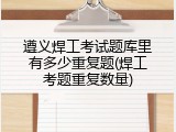 遵义焊工考试题库里有多少重复题(焊工考题重复数量)