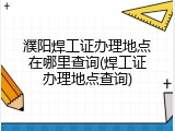 濮阳焊工证办理地点在哪里查询(焊工证办理地点查询)