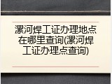 漯河焊工证办理地点在哪里查询(漯河焊工证办理点查询)