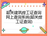韶关建筑焊工证查询网上查询系统(韶关焊工证查询)