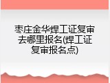 枣庄金华焊工证复审去哪里报名(焊工证复审报名点)