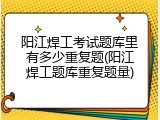 阳江焊工考试题库里有多少重复题(阳江焊工题库重复题量)
