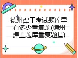 德州焊工考试题库里有多少重复题(德州焊工题库重复题量)