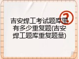吉安焊工考试题库里有多少重复题(吉安焊工题库重复题量)