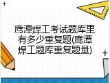 鹰潭焊工考试题库里有多少重复题(鹰潭焊工题库重复题量)
