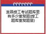 宜昌焊工考试题库里有多少重复题(焊工题库重复题量)