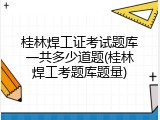 桂林焊工证考试题库一共多少道题(桂林焊工考题库题量)