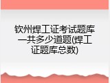 钦州焊工证考试题库一共多少道题(焊工证题库总数)