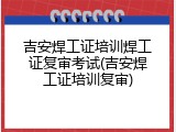 吉安焊工证培训焊工证复审考试(吉安焊工证培训复审)
