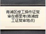 青浦区焊工操作证复审在哪里考(青浦焊工证复审地点)