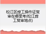 松江区焊工操作证复审在哪里考(松江焊工复审地点)