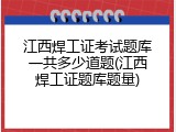 江西焊工证考试题库一共多少道题(江西焊工证题库题量)
