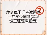 萍乡焊工证考试题库一共多少道题(萍乡焊工证题库题量)