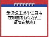 武汉焊工操作证复审在哪里考(武汉焊工证复审地点)