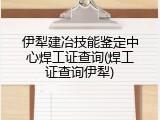 伊犁建冶技能鉴定中心焊工证查询(焊工证查询伊犁)