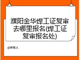 濮阳金华焊工证复审去哪里报名(焊工证复审报名处)
