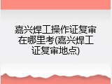 嘉兴焊工操作证复审在哪里考(嘉兴焊工证复审地点)