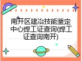 南开区建冶技能鉴定中心焊工证查询(焊工证查询南开)