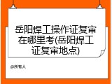岳阳焊工操作证复审在哪里考(岳阳焊工证复审地点)