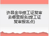 许昌金华焊工证复审去哪里报名(焊工证复审报名点)