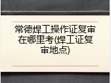 常德焊工操作证复审在哪里考(焊工证复审地点)