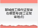 聊城焊工操作证复审在哪里考(焊工证复审地点)