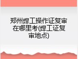郑州焊工操作证复审在哪里考(焊工证复审地点)