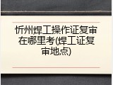 忻州焊工操作证复审在哪里考(焊工证复审地点)