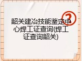 韶关建冶技能鉴定中心焊工证查询(焊工证查询韶关)