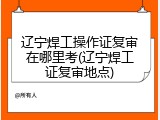 辽宁焊工操作证复审在哪里考(辽宁焊工证复审地点)