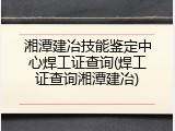 湘潭建冶技能鉴定中心焊工证查询(焊工证查询湘潭建冶)