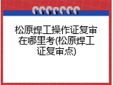 松原焊工操作证复审在哪里考(松原焊工证复审点)