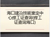 海口建冶技能鉴定中心焊工证查询(焊工证查询海口)