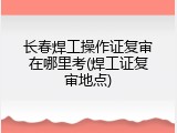 长春焊工操作证复审在哪里考(焊工证复审地点)