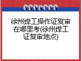 徐州焊工操作证复审在哪里考(徐州焊工证复审地点)