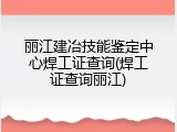 丽江建冶技能鉴定中心焊工证查询(焊工证查询丽江)