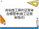 吉安焊工操作证复审在哪里考(焊工证复审地点)